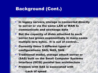 Background (Cont.) In legacy servers, storage is connected directly to server or via the same LAN or WAN to communicate and exchange data But the capacity of disks attached to such server has grown exponentially in many cases multiple tera bytes.  It is out of control... Currently there 3 different types of configurations: SAS, NAS, SAN Traditional model, storage attach server or (SAS) built on the Small Computer Systems Interface (SCSI) parallel bus architecture Problem with SAS is associated with  -Lack of speed -Propagation delay in the transfer data lines Additional SAS... 