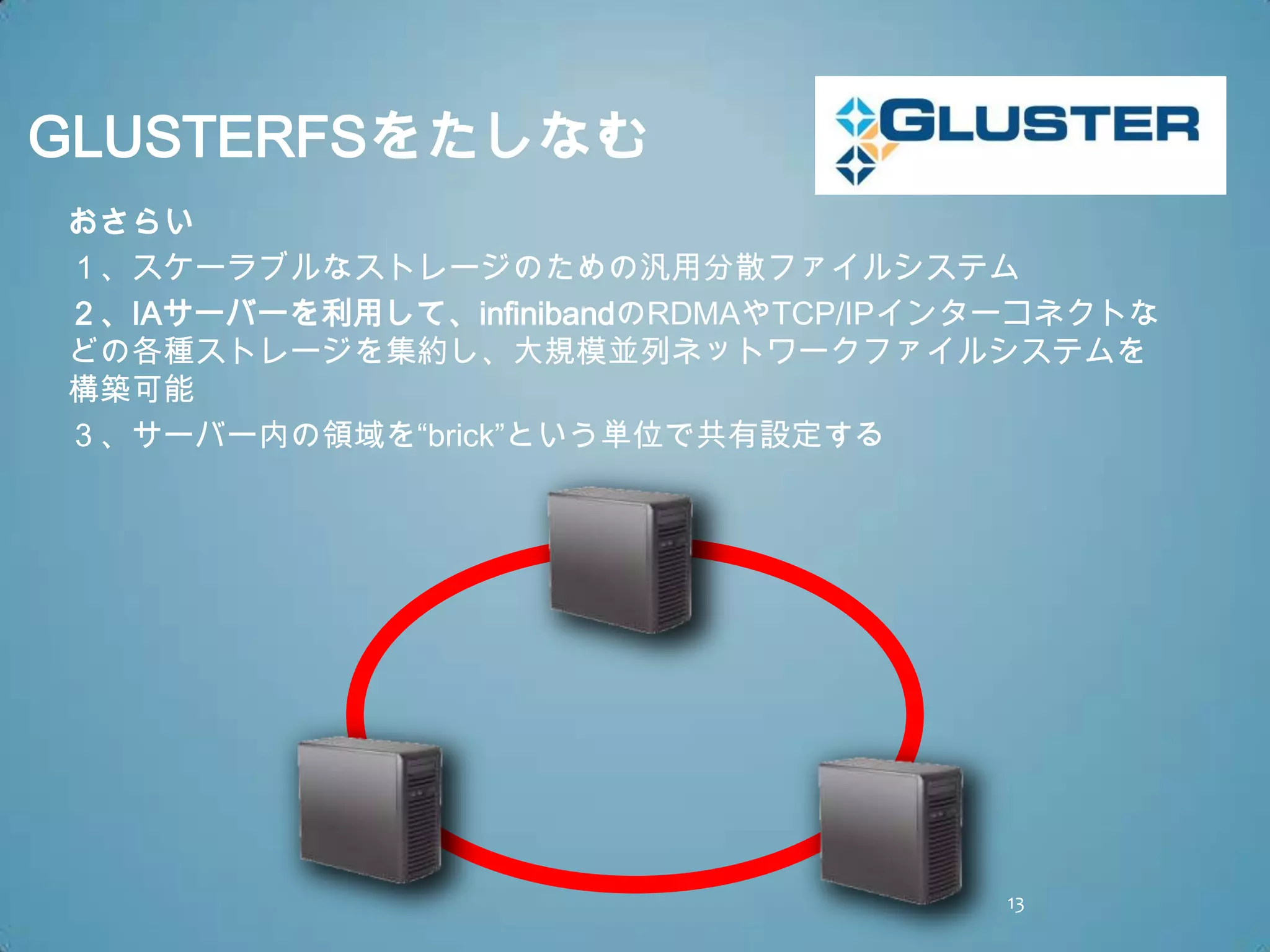 GLUSTERFSをたしなむ
おさらい
１、スケーラブルなストレージのための汎用分散ファイルシステム
２、IAサーバーを利用して、infinibandのRDMAやTCP/IPインターコネクトな
どの各種ストレージを集約し、大規模並列ネットワークファイルシステムを
構築可能
３、サーバー内の領域を“brick”という単位で共有設定する




                                      13
 
