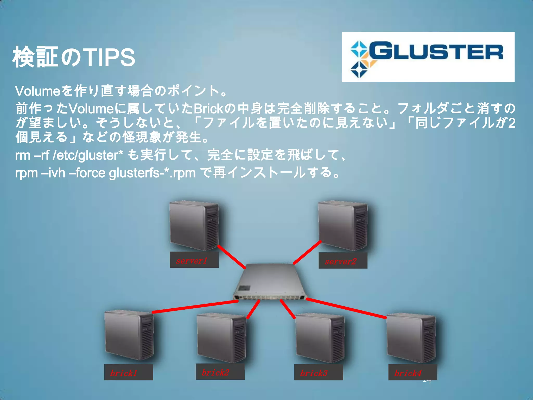 検証のTIPS
Volumeを作り直す場合のポイント。
前作ったVolumeに属していたBrickの中身は完全削除すること。フォルダごと消すの
が望ましい。そうしないと、「ファイルを置いたのに見えない」「同じファイルが2
個見える」などの怪現象が発生。
rm –rf /etc/gluster* も実行して、完全に設定を飛ばして、
rpm –ivh –force glusterfs-*.rpm で再インストールする。




                 server1            server2




        brick1        brick2   brick3         brick4
                                                       24
 