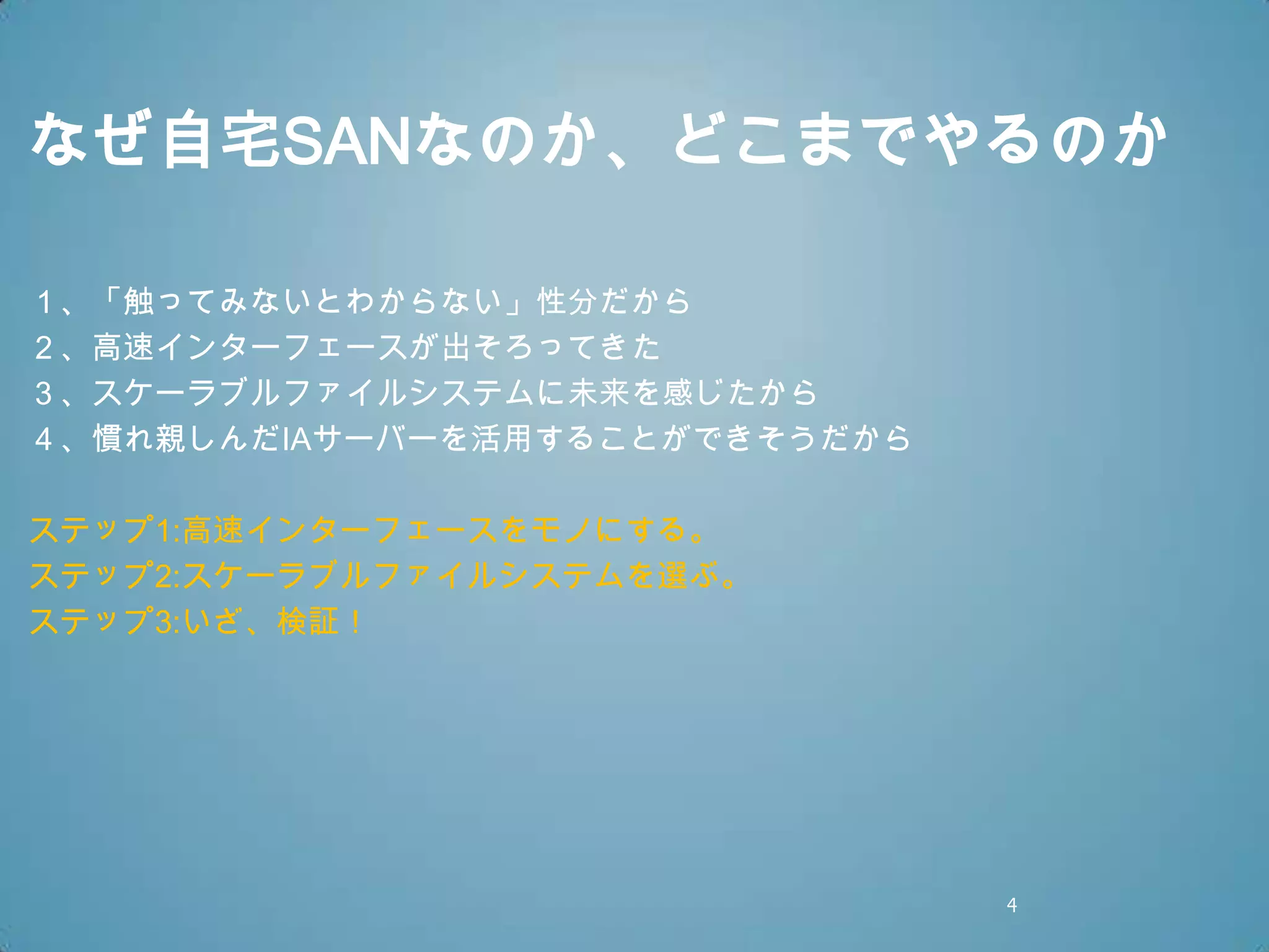なぜ自宅SANなのか、どこまでやるのか

１、「触ってみないとわからない」性分だから
２、高速インターフェースが出そろってきた
３、スケーラブルファイルシステムに未来を感じたから
４、慣れ親しんだIAサーバーを活用することができそうだから

ステップ1:高速インターフェースをモノにする。
ステップ2:スケーラブルファイルシステムを選ぶ。
ステップ3:いざ、検証！




                                4
 