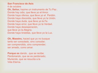 San Francisco de Asís
4 de octubre
Oh, Señor, hazme un instrumento de Tu Paz .
Donde hay odio, que lleve yo el Amor.
Donde haya ofensa, que lleve yo el Perdón.
Donde haya discordia, que lleve yo la Unión.
Donde haya duda, que lleve yo la Fe.
Donde haya error, que lleve yo la Verdad.
Donde haya desesperación,
que lleve yo la Alegría.
Donde haya tinieblas, que lleve yo la Luz.

Oh, Maestro, haced que yo no busque
tanto ser consolado, sino consolar;
ser comprendido, sino comprender;
ser amado, como amar.

Porque es dando , que se recibe;
Perdonando, que se es perdonado;
Muriendo, que se resucita a la
Vida Eterna.
 
