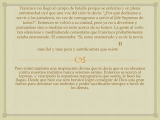 Francisco no llegó al campo de batalla porque se enfermó y en plena
 enfermedad oyó que una voz del cielo le decía: "¿Por qué dedicarse a
servir a los jornaleros, en vez de consagrarse a servir al Jefe Supremo de
    todos?". Entonces se volvió a su ciudad, pero ya no a divertirse y
parrandear sino a meditar en serio acerca de su futuro. La gente al verlo
tan silencioso y meditabundo comentaba que Francisco probablemente
estaba enamorado. Él comentaba: "Sí, estoy enamorado y es de la novia


            más fiel y más pura y santificadora que existe   "
                                 
Pero sintió también una inspiración divina que le decía que si no obramos
  contra nuestros instintos nunca seremos santos. Entonces se acercó al
   leproso, y venciendo la espantosa repugnancia que sentía, le besó las
llagas. Desde que hizo ese acto heroico logró conseguir de Dios una gran
fuerza para dominar sus instintos y poder sacrificarse siempre a favor de
                                los demás.
 