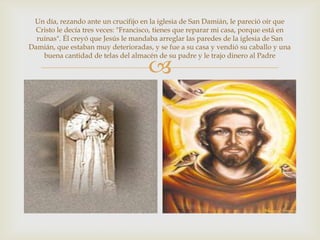Un día, rezando ante un crucifijo en la iglesia de San Damián, le pareció oír que
 Cristo le decía tres veces: "Francisco, tienes que reparar mi casa, porque está en
  ruinas". Él creyó que Jesús le mandaba arreglar las paredes de la iglesia de San
Damián, que estaban muy deterioradas, y se fue a su casa y vendió su caballo y una
    buena cantidad de telas del almacén de su padre y le trajo dinero al Padre

                                     
 
