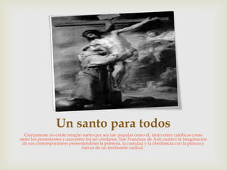 Un santo para todos
  Ciertamente no existe ningún santo que sea tan popular como él, tanto entre católicos como
entre los protestantes y aun entre los no cristianos. San Francisco de Asís cautivó la imaginación
 de sus contemporáneos presentándoles la pobreza, la castidad y la obediencia con la pureza y
                                 fuerza de un testimonio radical.
 