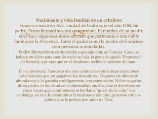 Nacimiento y vida familiar de un caballero
  Francisco nació en Asís, ciudad de Umbría, en el año 1182. Su

                                 
padre, Pedro Bernardino, era comerciante. El nombre de su madre
  era Pica y algunos autores afirman que pertenecía a una noble
familia de la Provenza. Tanto el padre como la madre de Francisco
                   eran personas acomodadas.
  Pedro Bernardone comerciaba especialmente en Francia. Como se
hallase en dicho país cuando nació su hijo, la gente le apodó "Francesco"
  (el francés), por más que en el bautismo recibió el nombre de Juan.

  En su juventud, Francisco era muy dado a las románticas tradiciones
  caballerescas que propagaban los trovadores. Disponía de dinero en
abundancia y lo gastaba pródigamente, con ostentación. Ni los negocios
 de su padre, ni los estudios le interesaban mucho, sino el divertirse en
    cosas vanas que comúnmente se les llama "gozar de la vida". Sin
 embargo, no era de costumbres licenciosas y era muy generoso con los
                 pobres que le pedían por amor de Dios.
 