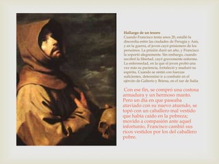 Hallazgo de un tesoro
Cuando Francisco tenía unos 20, estalló la
discordia entre las ciudades de Perugia y Asís,
y en la guerra, el joven cayó prisionero de los
perusinos. La prisión duró un año, y Francisco
la soportó alegremente. Sin embargo, cuando
recobró la libertad, cayó gravemente enfermo.
La enfermedad, en la que el joven probó una
vez más su paciencia, fortaleció y maduró su
espíritu. Cuando se sintió con fuerzas
suficientes, determinó ir a combatir en el
ejército de Galterío y Briena, en el sur de Italia

 Con ese fin, se compró una costosa
armadura y un hermoso manto.
Pero un día en que paseaba
ataviado con su nuevo atuendo, se
topó con un caballero mal vestido
que había caído en la pobreza;
movido a compasión ante aquel
infortunio, Francisco cambió sus
ricos vestidos por los del caballero
pobre.
 
