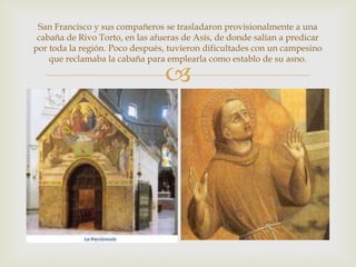 San Francisco y sus compañeros se trasladaron provisionalmente a una
 cabaña de Rivo Torto, en las afueras de Asís, de donde salían a predicar
por toda la región. Poco después, tuvieron dificultades con un campesino
    que reclamaba la cabaña para emplearla como establo de su asno.

                                 
 