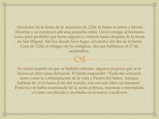 Alrededor de la fiesta de la Asunción de 1224, el Santo se retiró a Monte
Alvernia y se construyó ahí una pequeña celda. Llevó consigo al hermano
León, pero prohibió que fuese alguien a visitarle hasta después de la fiesta
 de San Miguel. Ahí fue donde tuvo lugar, alrededor del día de la Santa
   Cruz de 1224, el milagro de los estigmas, del que hablamos el 17 de
                                septiembre.

                                  
 En cierta ocasión en que se hallaba enfermo, alguien propuso que se le
 leyese un libro para distraerle. El Santo respondió: "Nada me consuela
   tanto como la contemplación de la vida y Pasión del Señor. Aunque
 hubiese de vivir hasta el fin del mundo, con ese solo libro me bastaría".
Francisco se había enamorado de la santa pobreza, mientras contemplaba
          a Cristo crucificado y meditaba en la nueva crucifixión
 