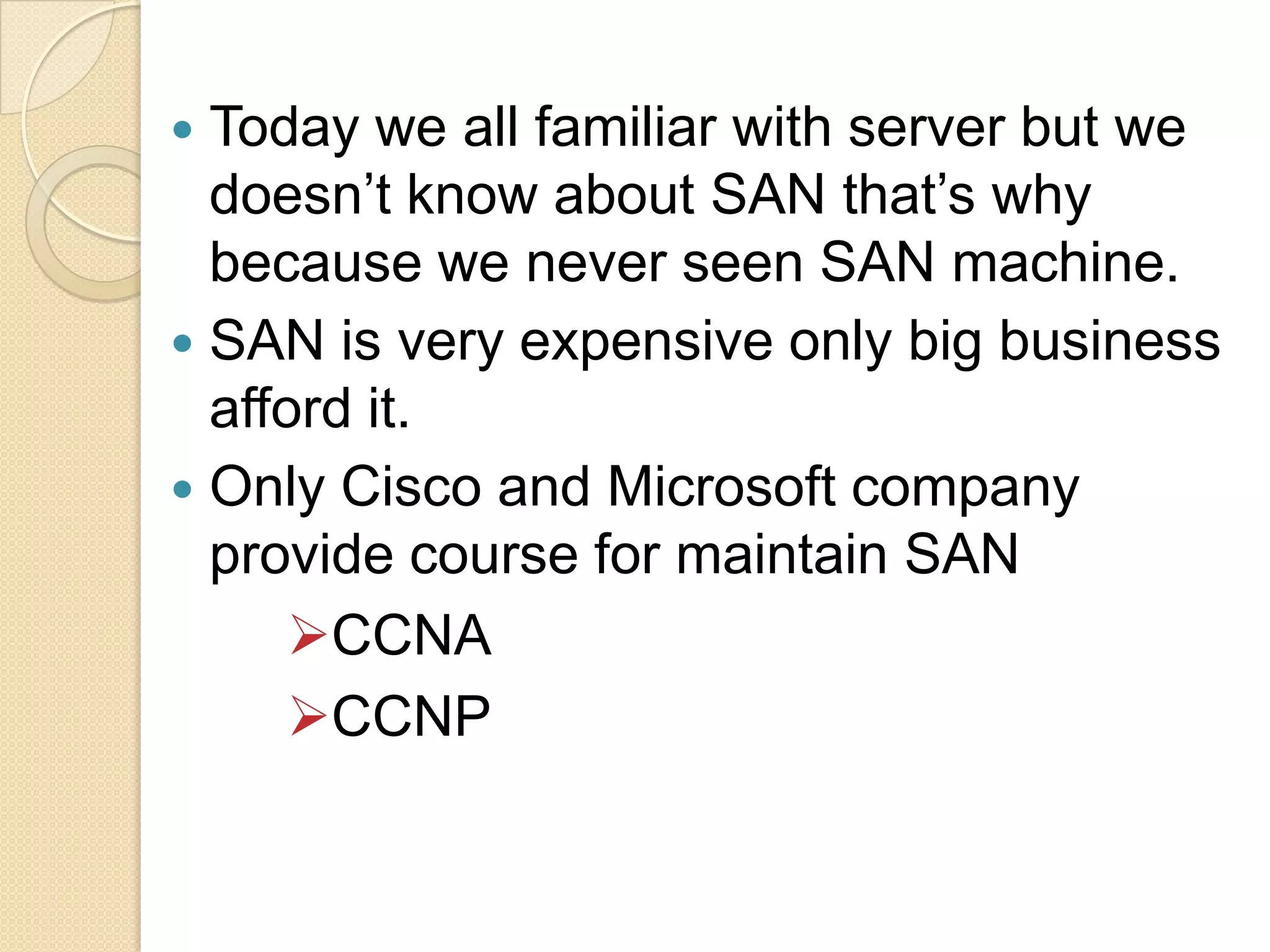 Today we all familiar with server but we
doesn’t know about SAN that’s why
because we never seen SAN machine.
 SAN is very expensive only big business
afford it.
 Only Cisco and Microsoft company
provide course for maintain SAN
CCNA
CCNP


 