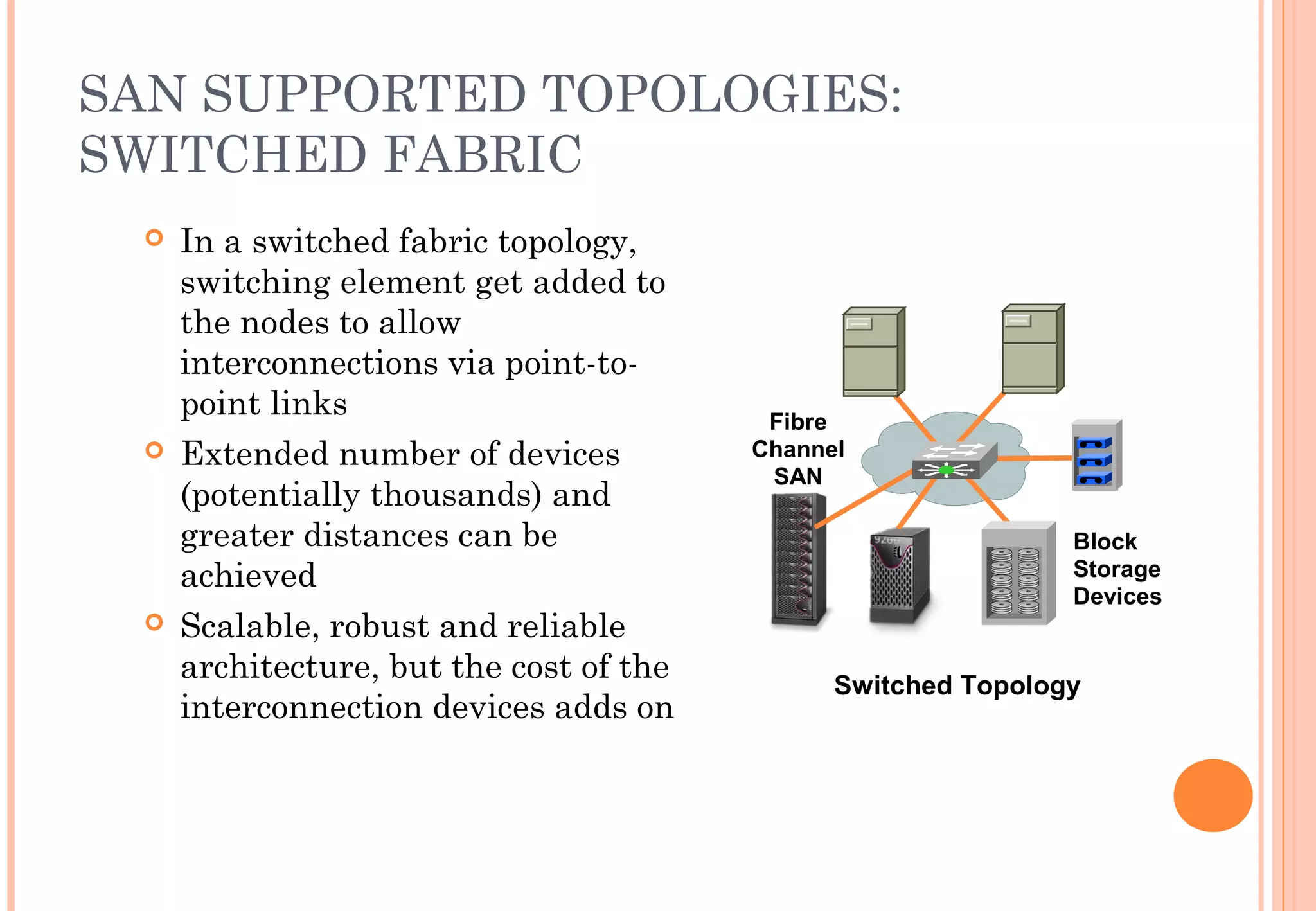 SAN SUPPORTED TOPOLOGIES:
SWITCHED FABRIC
 In a switched fabric topology,
switching element get added to
the nodes to allow
interconnections via point-to-
point links
 Extended number of devices
(potentially thousands) and
greater distances can be
achieved
 Scalable, robust and reliable
architecture, but the cost of the
interconnection devices adds on
Switched Topology
Block
Storage
Devices
Fibre
Channel
SAN
 