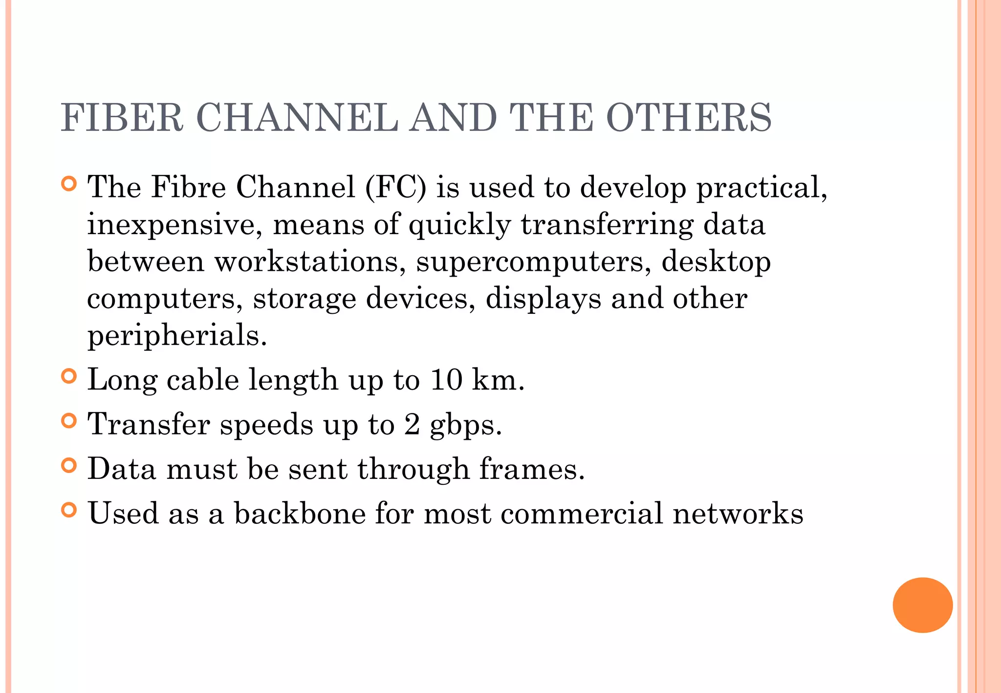 FIBER CHANNEL AND THE OTHERS
 The Fibre Channel (FC) is used to develop practical,
inexpensive, means of quickly transferring data
between workstations, supercomputers, desktop
computers, storage devices, displays and other
peripherials.
 Long cable length up to 10 km.
 Transfer speeds up to 2 gbps.
 Data must be sent through frames.
 Used as a backbone for most commercial networks
 