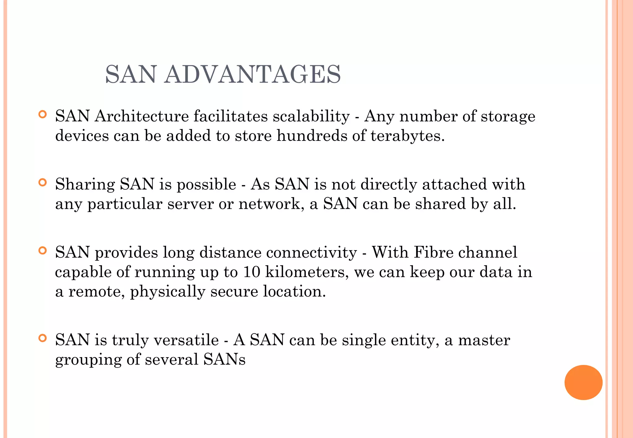SAN ADVANTAGES
 SAN Architecture facilitates scalability - Any number of storage
devices can be added to store hundreds of terabytes.
 Sharing SAN is possible - As SAN is not directly attached with
any particular server or network, a SAN can be shared by all.
 SAN provides long distance connectivity - With Fibre channel
capable of running up to 10 kilometers, we can keep our data in
a remote, physically secure location. 
 SAN is truly versatile - A SAN can be single entity, a master
grouping of several SANs
 