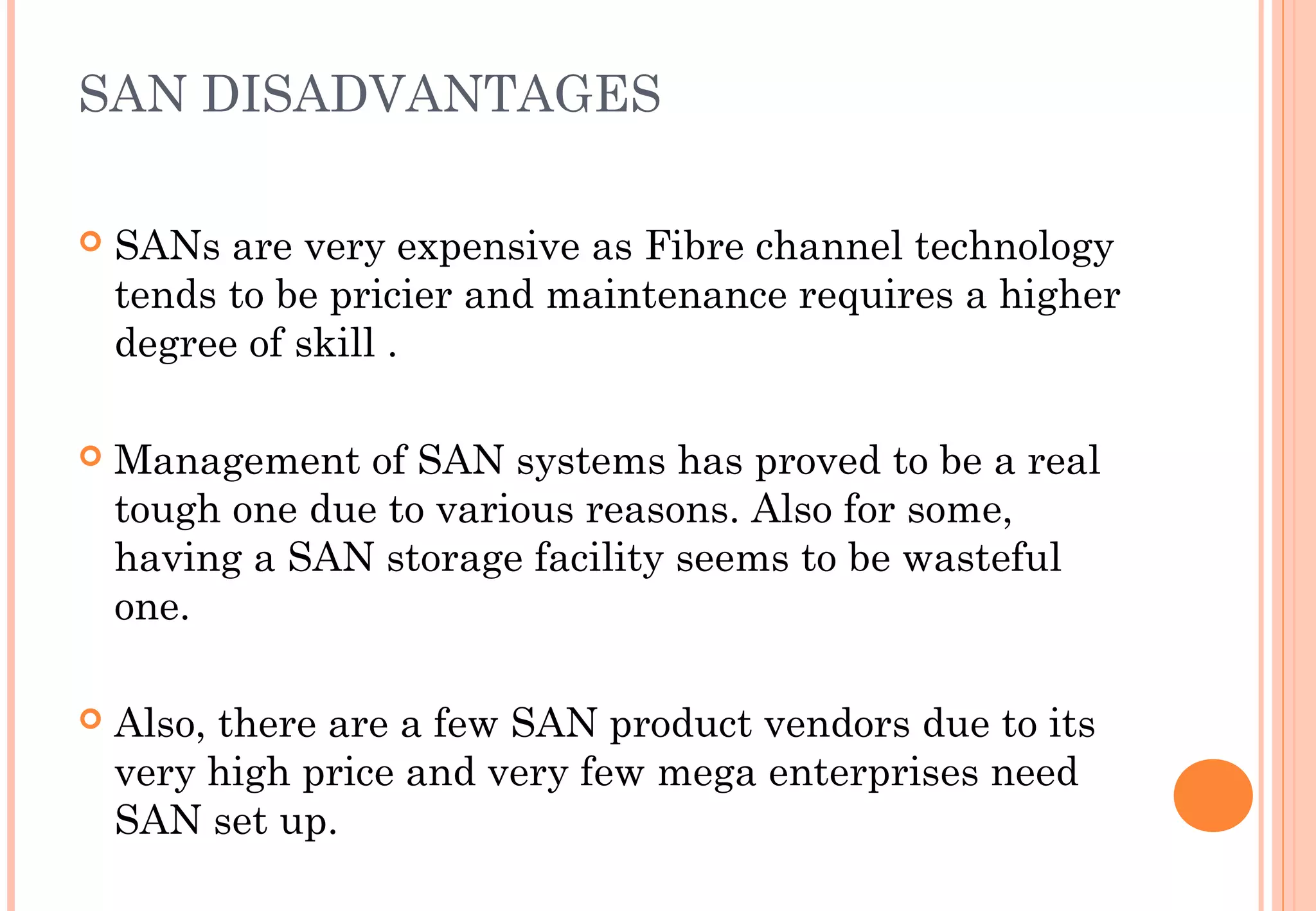 SAN DISADVANTAGES
 SANs are very expensive as Fibre channel technology
tends to be pricier and maintenance requires a higher
degree of skill .
 Management of SAN systems has proved to be a real
tough one due to various reasons. Also for some,
having a SAN storage facility seems to be wasteful
one.
 
 Also, there are a few SAN product vendors due to its
very high price and very few mega enterprises need
SAN set up.
 