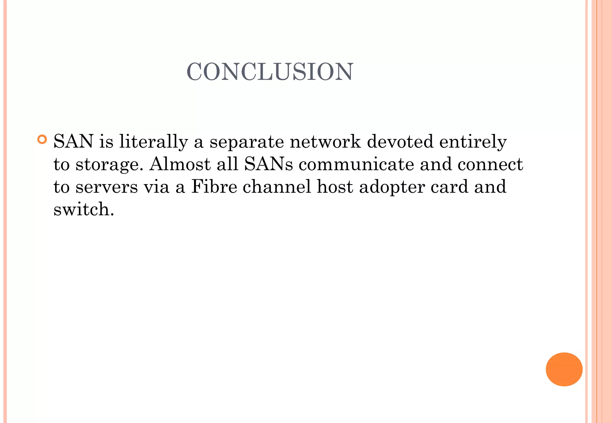 CONCLUSION
 SAN is literally a separate network devoted entirely
to storage. Almost all SANs communicate and connect
to servers via a Fibre channel host adopter card and
switch.
 