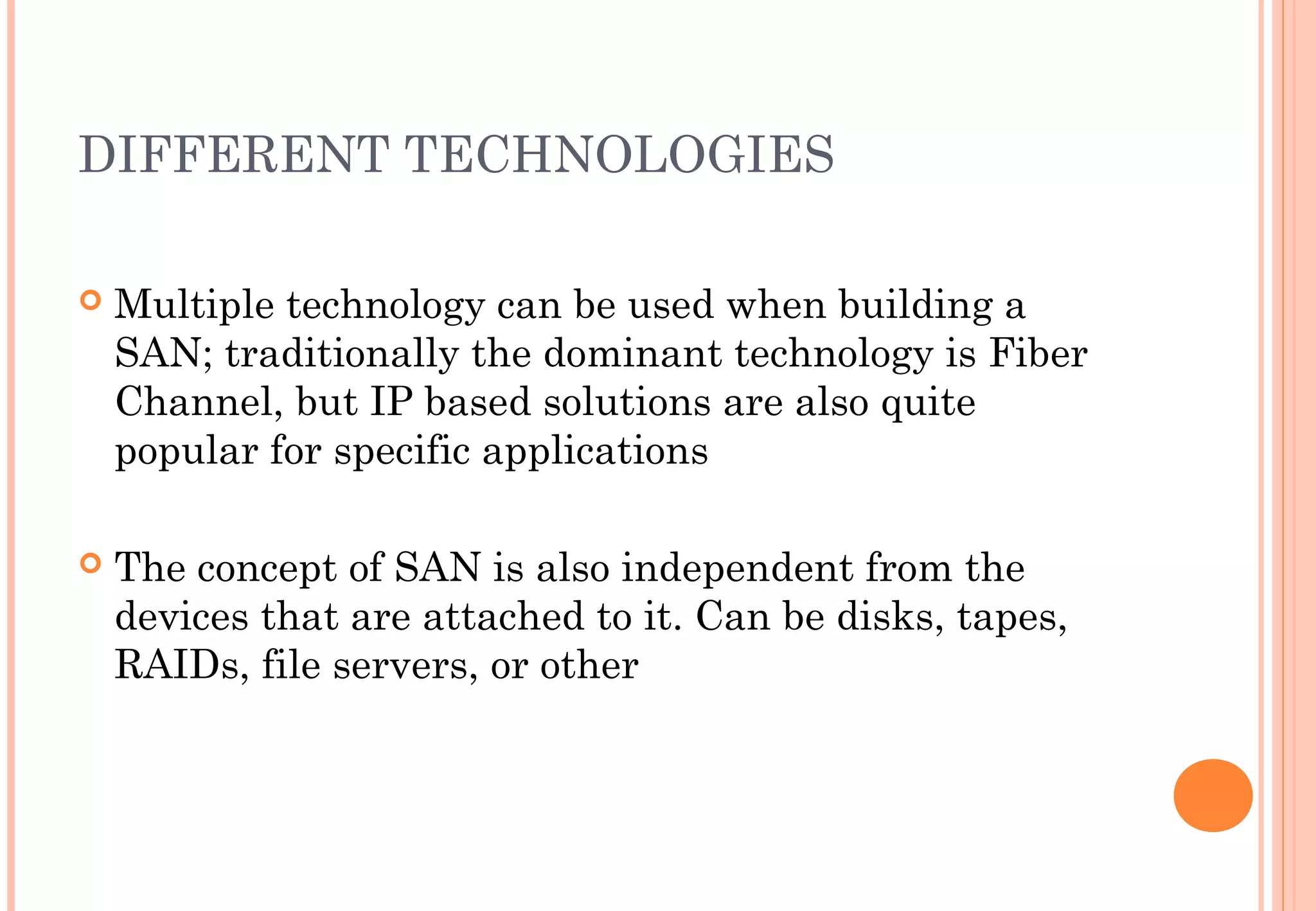 DIFFERENT TECHNOLOGIES
 Multiple technology can be used when building a
SAN; traditionally the dominant technology is Fiber
Channel, but IP based solutions are also quite
popular for specific applications
 The concept of SAN is also independent from the
devices that are attached to it. Can be disks, tapes,
RAIDs, file servers, or other
 