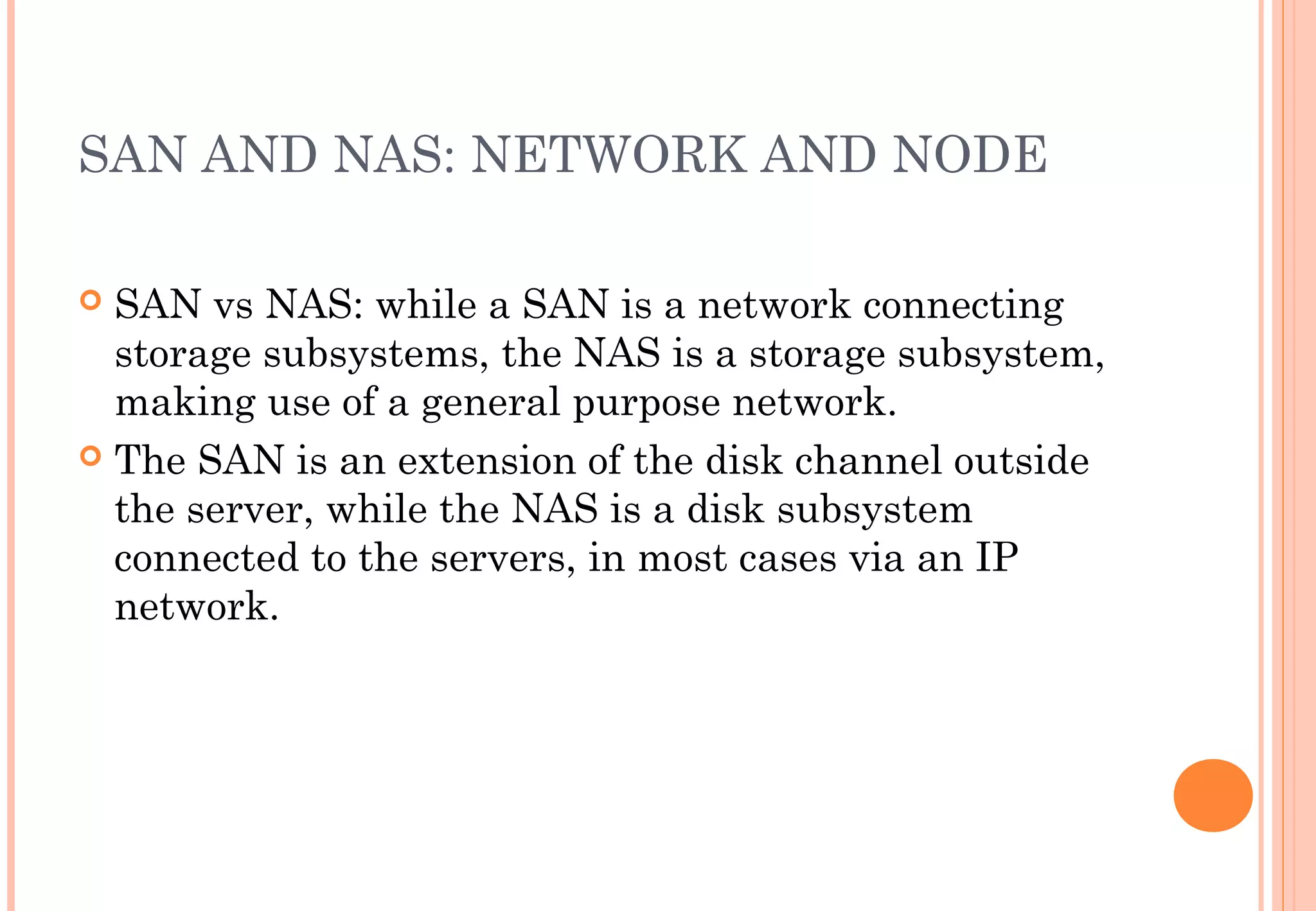 SAN AND NAS: NETWORK AND NODE
 SAN vs NAS: while a SAN is a network connecting
storage subsystems, the NAS is a storage subsystem,
making use of a general purpose network.
 The SAN is an extension of the disk channel outside
the server, while the NAS is a disk subsystem
connected to the servers, in most cases via an IP
network.
 
