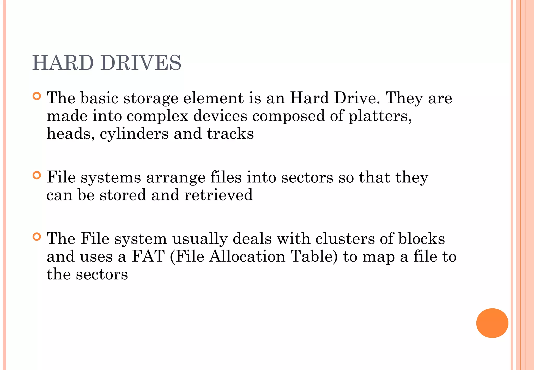 HARD DRIVES
 The basic storage element is an Hard Drive. They are
made into complex devices composed of platters,
heads, cylinders and tracks
 File systems arrange files into sectors so that they
can be stored and retrieved
 The File system usually deals with clusters of blocks
and uses a FAT (File Allocation Table) to map a file to
the sectors
 