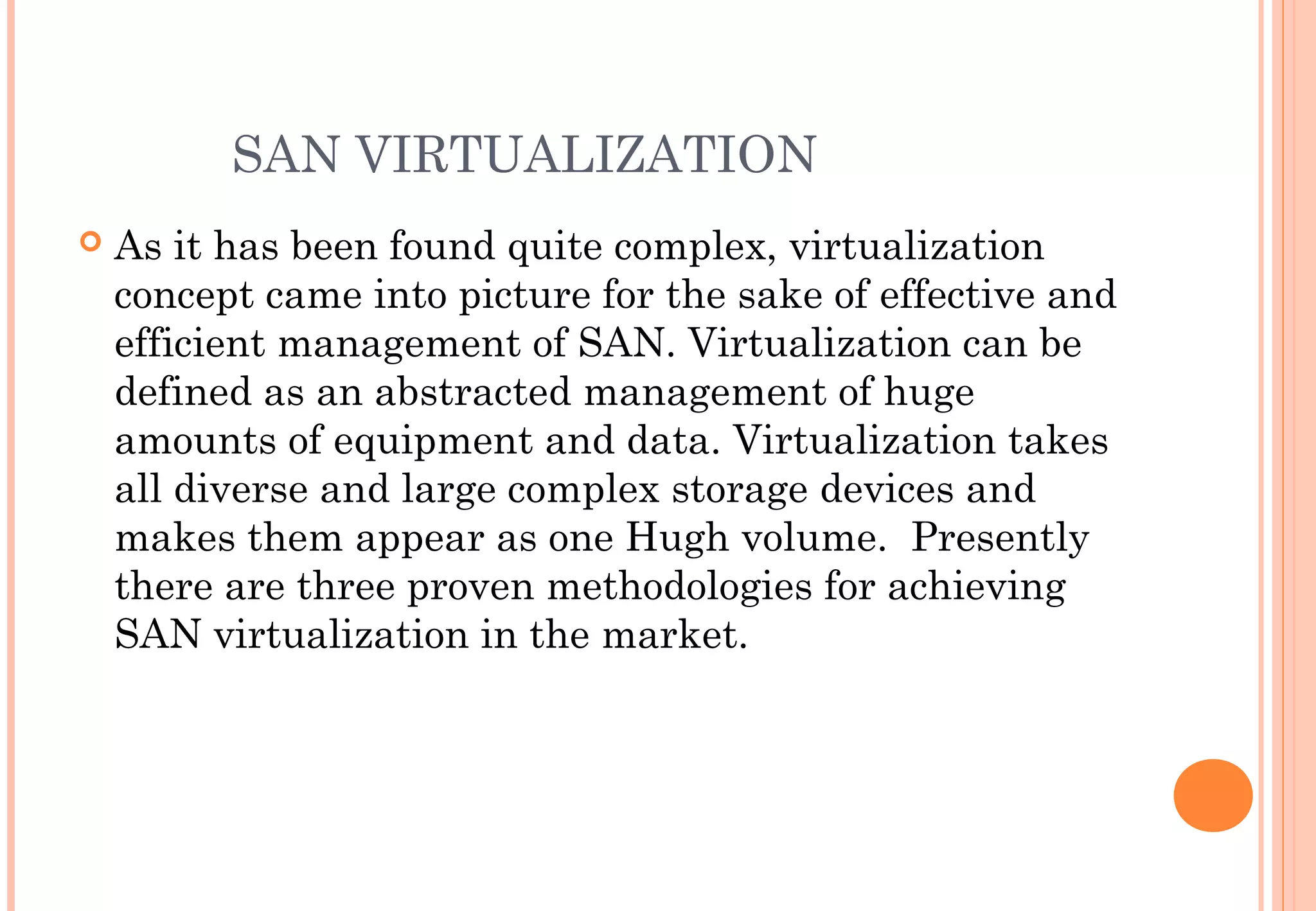 SAN VIRTUALIZATION
 As it has been found quite complex, virtualization
concept came into picture for the sake of effective and
efficient management of SAN. Virtualization can be
defined as an abstracted management of huge
amounts of equipment and data. Virtualization takes
all diverse and large complex storage devices and
makes them appear as one Hugh volume.  Presently
there are three proven methodologies for achieving
SAN virtualization in the market.
 