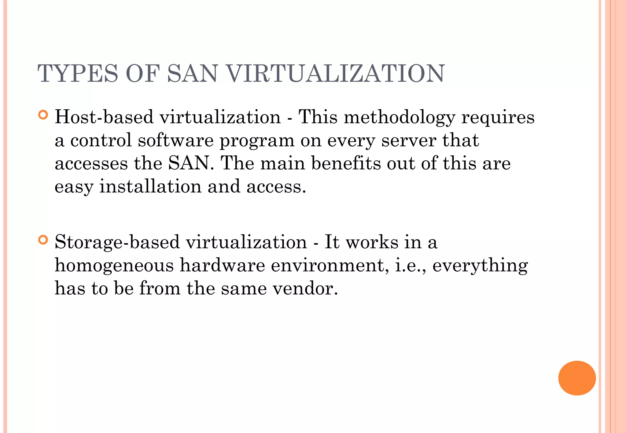 TYPES OF SAN VIRTUALIZATION
 Host-based virtualization - This methodology requires
a control software program on every server that
accesses the SAN. The main benefits out of this are
easy installation and access.
 Storage-based virtualization - It works in a
homogeneous hardware environment, i.e., everything
has to be from the same vendor.
 