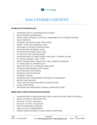 SAN COURSE CONTENT 
STORAGE FUNDAMENTALS 
 INTRODUCTION TO INFORMATION STORAGE 
 DATA CENTER ENVIRONMENT 
 INTELLIGENT STORAGE SYSTEMS & COMPONENTS OF STORAGE SYSTEM 
 RAID CONCEPTS 
 STORAGE PROTOCOLS AND TOPOLOGIES 
 DIRECT ATTACHED STORAGE (DAS) 
 NETWORK ATTACHED STORAGE (NAS) 
 STORAGE AREA NETWORK (SAN) 
 DIFFERENCE BETWEEN SAN & NAS 
 FC SAN & IP SAN TECHNOLOGIES 
 INTRODUCTION TO FIBER CHANEL AND HOW IT WORKS IN SAN 
 FC LAYERS &FABRIC PORT TYPES 
 FIBER CONNECTORS, CABLES & FC WELL-KNOWN ADRESSES. 
 FC TOPOLOGIES & TERMINOLOGY 
 ARCHITECTURE OF A STORAGE SUBSYSTEM 
 STORAGE MANAGEMENT SOFTWARES 
 MULTIPATHING SOFTWARES 
 STORAGE VIRTUALIZATION 
 STORAGE TIERING 
 INTRODUCTION TO BUSINESS CONTINUITY MANGEMENT. 
 BACKUP AND ARCHIVE 
 LOCAL REPLICATION AND REMOTE REPLICATION 
 CLOUD COMPUTING 
 SECURING AND MANAGING STORAGE INFRASTRUCTURE 
BROCADE & CISCO SWITCH MANAGEMENT 
 INTRODCUTION TO BROCADE AND CISCO SWITCHES AND VARIOUS MODELS 
 INSTALLATION OF NEW SWITCHES 
 Overview of Fabric topologies. 
 Overview of Fabric Components. 
 SWITCH FIRMWARE UPGRADE 
 USER ACCOUNT MANAGEMENT 
 FABRIC-WIDE SETTINGS & LOCAL SWITCH SETTINGS. 
----------------------------------------------------------------------------------------------------------------------------------------------------------------------------------------------- 
INDIA Trainingicon USA 
Phone: +91-966-690-0051 Email: info@trainingicon.com | www.trainingicon.com Phone: +1-408-791-8864 
 