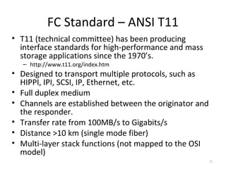 FC Standard – ANSI T11
• T11 (technical committee) has been producing
interface standards for high-performance and mass
storage applications since the 1970’s.
– http://www.t11.org/index.htm
• Designed to transport multiple protocols, such as
HIPPI, IPI, SCSI, IP, Ethernet, etc.
• Full duplex medium
• Channels are established between the originator and
the responder.
• Transfer rate from 100MB/s to Gigabits/s
• Distance >10 km (single mode fiber)
• Multi-layer stack functions (not mapped to the OSI
model)
35
 