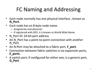 FC Naming and Addressing
• Each node normally has one physical interface , known as
N_Port.
• Each node has an 8-byte node name.
– Assigned by manufacturer
– If registered with IEEE, it is known as World Wide Name.
• N_Port ID: 24-bit port address
• An N_Port has a point-to-point connection with another
N_Port.
• An N-Port may be attached to a fabric port, F_port.
• Connection between fabric switches is via expansion ports,
E_ports.
• A switch port, if configured for either one, is a generic port,
G_Port.
40
 