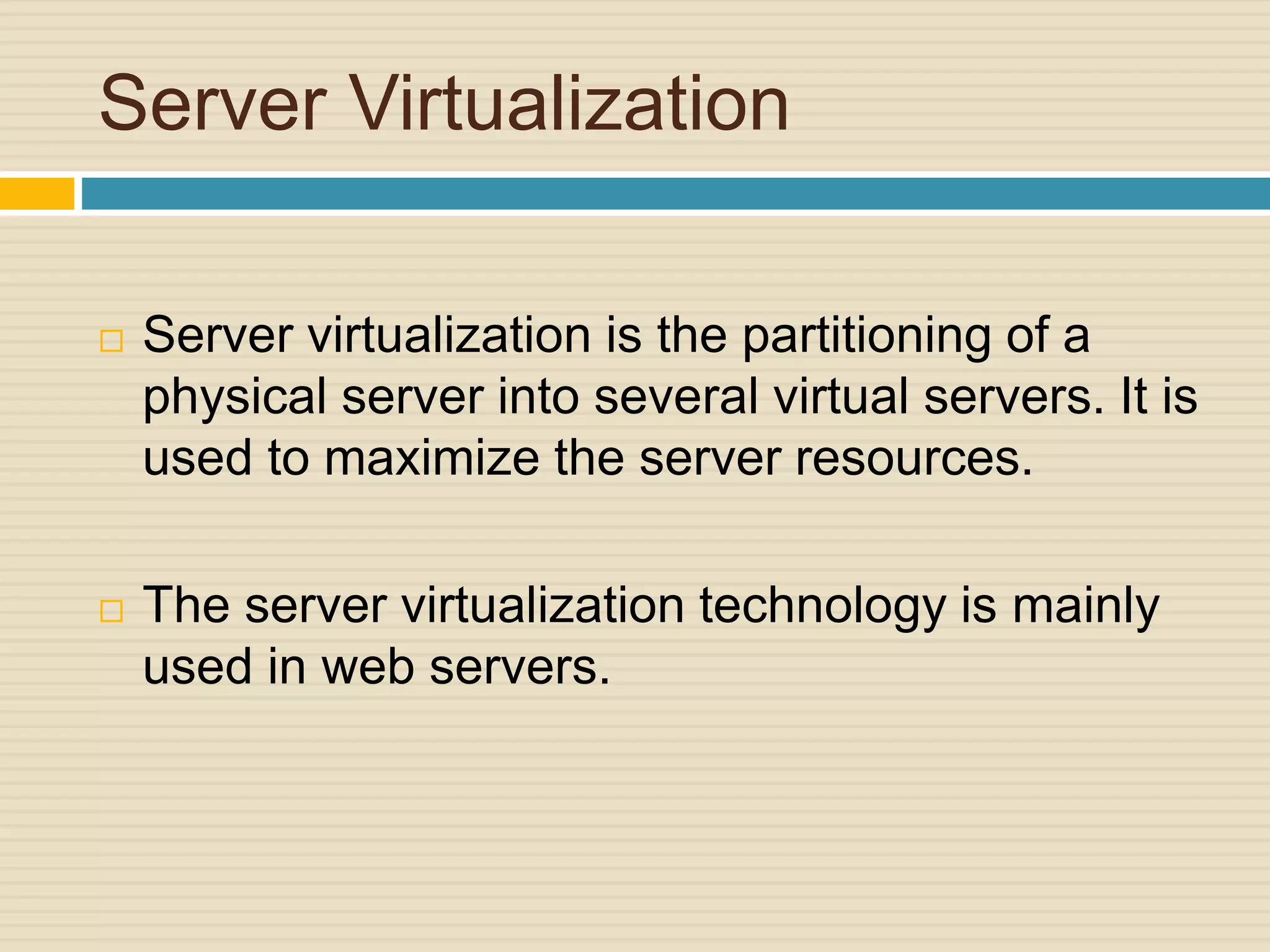 Server Virtualization
 Server virtualization is the partitioning of a
physical server into several virtual servers. It is
used to maximize the server resources.
 The server virtualization technology is mainly
used in web servers.
 