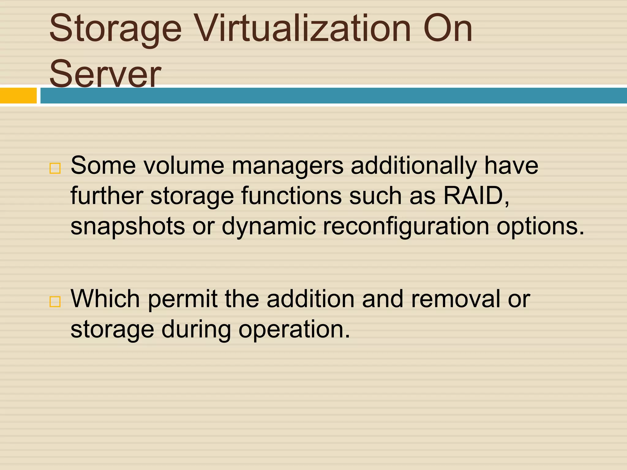 Storage Virtualization On
Server
 Some volume managers additionally have
further storage functions such as RAID,
snapshots or dynamic reconfiguration options.
 Which permit the addition and removal or
storage during operation.
 