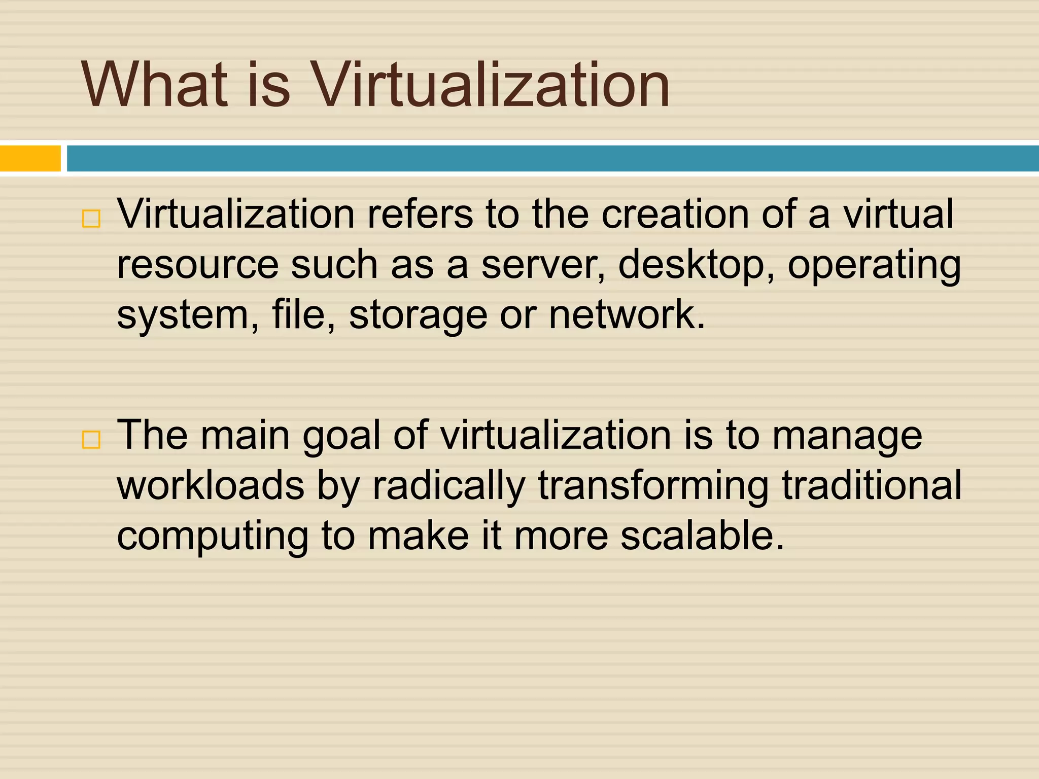 What is Virtualization
 Virtualization refers to the creation of a virtual
resource such as a server, desktop, operating
system, file, storage or network.
 The main goal of virtualization is to manage
workloads by radically transforming traditional
computing to make it more scalable.
 