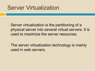 Server Virtualization
 Server virtualization is the partitioning of a
physical server into several virtual servers. It is
used to maximize the server resources.
 The server virtualization technology is mainly
used in web servers.
 