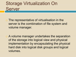 Storage Virtualization On
Server
 The representative of virtualisation in the
server is the combination of file system and
volume manager.
 A volume manager undertakes the separation
of the storage into logical view and physical
implementation by encapsulating the physical
hard disk into logical disk groups and logical
volumes.
 