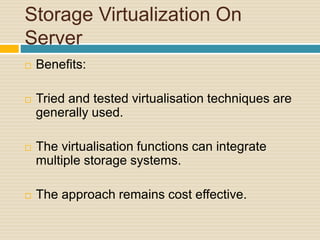 Storage Virtualization On
Server
 Benefits:
 Tried and tested virtualisation techniques are
generally used.
 The virtualisation functions can integrate
multiple storage systems.
 The approach remains cost effective.
 