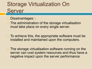 Storage Virtualization On
Server
 Disadvantages: :
 The administration of the storage virtualisation
must take place on every single server.
 To achieve this, the appropriate software must be
installed and maintained upon the computers.
 The storage virtualisation software running on the
server can cost system resources and thus have a
negative impact upon the server performance
 