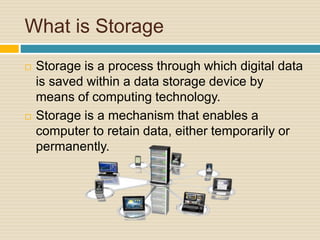 What is Storage
 Storage is a process through which digital data
is saved within a data storage device by
means of computing technology.
 Storage is a mechanism that enables a
computer to retain data, either temporarily or
permanently.
 