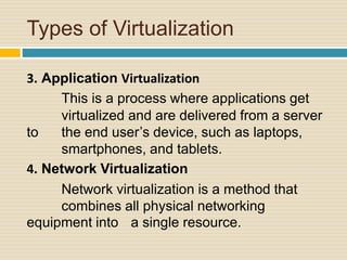 Types of Virtualization
3. Application Virtualization
This is a process where applications get
virtualized and are delivered from a server
to the end user’s device, such as laptops,
smartphones, and tablets.
4. Network Virtualization
Network virtualization is a method that
combines all physical networking
equipment into a single resource.
 