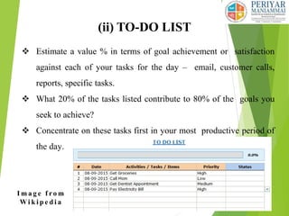 (ii) TO-DO LIST
 Estimate a value % in terms of goal achievement or satisfaction
against each of your tasks for the day – email, customer calls,
reports, specific tasks.
 What 20% of the tasks listed contribute to 80% of the goals you
seek to achieve?
 Concentrate on these tasks first in your most productive period of
the day.
I m a g e f ro m
Wi k i p e d i a
 