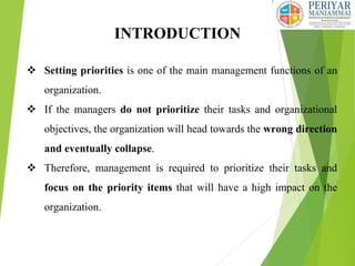 INTRODUCTION
 Setting priorities is one of the main management functions of an
organization.
 If the managers do not prioritize their tasks and organizational
objectives, the organization will head towards the wrong direction
and eventually collapse.
 Therefore, management is required to prioritize their tasks and
focus on the priority items that will have a high impact on the
organization.
 