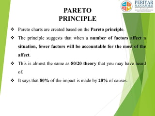 PARETO
PRINCIPLE
 Pareto charts are created based on the Pareto principle.
 The principle suggests that when a number of factors affect a
situation, fewer factors will be accountable for the most of the
affect.
 This is almost the same as 80/20 theory that you may have heard
of.
 It says that 80% of the impact is made by 20% of causes.
 