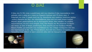 Ο Δίας, στις 5,2 AU, είναι ο μεγαλύτερος από τους πλανήτες.Ο Δίας περιστρέφεται τόσο
γρήγορα, ώστε η μέρα και η νύχτα του διαρκούν λιγότερο από 10 γήινες ώρες. Η
διάμετρός του είναι 11 φορές αυτή της Γης. Αποτελείται από τεράστιες ποσότητες αερίων
-κυρίως υδρογόνο και ήλιο- που περιστρέφονται γύρω από ένα μικρό στερεό πυρήνα.
Μερικές φορές χαρακτηρίζεται και ως αποτυχημένο άστρο, λόγω ακριβώς της μεγάλης
περιεκτικότητας στα δύο αυτά στοιχεία. Είναι τόσο θερμός που θα μπορούσε να λάμπει
σαν άστρο, αν ήταν 10 φορές μεγαλύτερος. Είναι γνωστός για την περίφημη Μεγάλη
Κόκκινη Κηλίδα, μια καταιγίδα στην ατμόσφαιρά του, που υπάρχει τουλάχιστον από τότε
που παρατηρούμε το Δία . Έχει 79 δορυφόρους, δυο από τους οποίους (η Ευρώπη κι ο
Γανυμήδης) είναι πιθανό να έχουν ωκεανούς κάτω από την παγωμένη επιφάνειά τους.
Ο ΔΙΑΣ
 