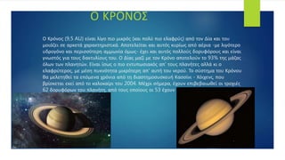 Ο Κρόνος (9,5 AU) είναι λίγο πιο μικρός (και πολύ πιο ελαφρύς) από τον Δία και του
μοιάζει σε αρκετά χαρακτηριστικά. Αποτελείται και αυτός κυρίως από αέρια -με λιγότερο
υδρογόνο και περισσότερη αμμωνία όμως- έχει και αυτός πολλούς δορυφόρους και είναι
γνωστός για τους δακτυλίους του. Ο Δίας μαζί με τον Κρόνο αποτελούν το 93% της μάζας
όλων των πλανητών. Είναι ίσως ο πιο εντυπωσιακός απ' τους πλανήτες αλλά κι ο
ελαφρύτερος, με μέση πυκνότητα μικρότερη απ' αυτή του νερού. Το σύστημα του Κρόνου
θα μελετηθεί τα επόμενα χρόνια από τη διαστημοσυσκευή Κασσίνι - Χόιχενς, που
βρίσκεται εκεί από το καλοκαίρι του 2004. Μέχρι σήμερα, έχουν επιβεβαιωθεί οι τροχιές
62 δορυφόρων του πλανήτη, από τους οποίους οι 53 έχουν λάβει όνομα.
Ο ΚΡΟΝΟΣ
 