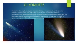 Οι κομήτες είναι ουράνια σώματα που σε αντίθεση με τους απλανείς αστέρες και τους
πλανήτες παρουσιάζουν όψη νεφελώδη, ενώ η ύλη από την οποία συνίστανται
επιμηκύνεται υπό μορφή μακριάς κόμης (= μακριά μαλλιά) όταν διέρχονται κοντά από τον
Ήλιο. Κάθε κομήτης αποτελείται από τρία μέρη, τον πυρήνα, την κόμη και την ουρά. Οι
τροχιές των κομητών είναι ελλειπτικές με εκκεντρότητα που τείνει προς τη μονάδα .
ΟΙ ΚΟΜΗΤΕΣ
 