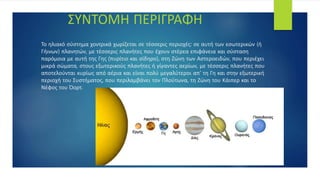 Το ηλιακό σύστημα χοντρικά χωρίζεται σε τέσσερις περιοχές: σε αυτή των εσωτερικών (ή
Γήινων) πλανητών, με τέσσερις πλανήτες που έχουν στέρεα επιφάνεια και σύσταση
παρόμοια με αυτή της Γης (πυρίτιο και σίδηρο), στη Ζώνη των Αστεροειδών, που περιέχει
μικρά σώματα, στους εξωτερικούς πλανήτες ή γίγαντες αερίων, με τέσσερις πλανήτες που
αποτελούνται κυρίως από αέρια και είναι πολύ μεγαλύτεροι απ' τη Γη και στην εξωτερική
περιοχή του Συστήματος, που περιλαμβάνει τον Πλούτωνα, τη Ζώνη του Κάιπερ και το
Νέφος του Όορτ.
ΣΥΝΤΟΜΗ ΠΕΡΙΓΡΑΦΗ
 