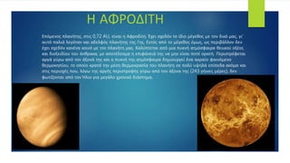 Επόμενος πλανήτης, στις 0,72 AU, είναι η Αφροδίτη. Έχει σχεδόν το ίδιο μέγεθος με τον δικό μας, γι'
αυτό παλιά λεγόταν και αδελφός πλανήτης της Γης. Εκτός από το μέγεθος όμως, ως περιβάλλον δεν
έχει σχεδόν κανένα κοινό με τον πλανήτη μας. Καλύπτεται από μια πυκνή ατμόσφαιρα θειικού οξέος
και διοξειδίου του άνθρακα, με αποτέλεσμα η επιφάνειά της να μην είναι ποτέ ορατή. Περιστρέφεται
αργά γύρω από τον άξονά της και η πυκνή της ατμόσφαιρα δημιουργεί ένα ακραίο φαινόμενο
θερμοκηπίου, το οποίο κρατά την μέση θερμοκρασία του πλανήτη σε πολύ υψηλά επίπεδα ακόμα και
στις περιοχές που, λόγω της αργής περιστροφής γύρω από τον άξονα της (243 γήινες μέρες), δεν
φωτίζονται από τον Ήλιο για μεγάλο χρονικό διάστημα.
Η ΑΦΡΟΔΙΤΗ
 