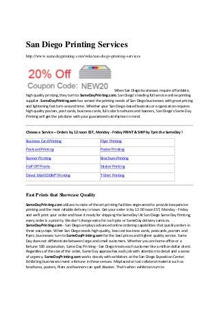 San Diego Printing Services
http://www.samedayprinting.com/wiki/san-diego-printing-services

When San Diego businesses require affordable, 
high quality printing, they turn to SameDayPrinting.com, San Diego's leading full service online printing 
supplier. SameDayPrinting.com has served the printing needs of San Diego businesses with great pricing 
and lightening fast turn‐around time. Whether your San Diego‐based business or organization requires 
high quality posters, post cards, business cards, full color brochures and banners, San Diego's Same Day 
Printing will get the job done with your guaranteed satisfaction in mind.  
 
Choose a Service – Orders by 12 noon EST, Monday ‐ Friday PRINT & SHIP by 7pm the SameDay !  
Business Card Printing

Flyer Printing

Postcard Printing

Poster Printing

Banner Printing

Brochure Printing

Half Off Promo

Sticker Printing

 

 

 

 

 

 

Direct Mail EDDM® Printing

 

 

 

T‐Shirt Printing

 

 

Fast Prints that Showcase Quality
SameDayPrinting.com utilizes its state‐of the‐art printing facilities engineered to provide inexpensive 
printing and the most reliable delivery in town. Get your order in by 12:00 noon EST, Monday ‐ Friday 
and we’ll print your order and have it ready for shipping the SameDay! At San Diego Same Day Printing, 
every order is a priority. We don't charge extra for rush jobs or SameDay delivery services. 
SameDayPrinting.com ‐ San Diego employs advanced online ordering capabilities that quickly orders in 
three easy steps. When San Diego needs high quality, low cost business cards, postcards, posters and 
flyers, businesses turn to SameDayPrinting.com for the best prices and highest quality service. Same 
Day does not differentiate between large and small customers. Whether you are home office or a 
fortune 500 corporation, Same Day Printing ‐ San Diego treats each customer like a million dollar client. 
Regardless of the size of the order, Same Day approaches each job with attention to detail and a sense 
of urgency. SameDayPrinting.com works closely with exhibitors at the San Diego Exposition Center. 
Exhibiting businesses invest a fortune in these venues. Misplaced or lost collateral material such as 
brochures, posters, fliers and banners can spell disaster. That's when exhibitors turn to 

 