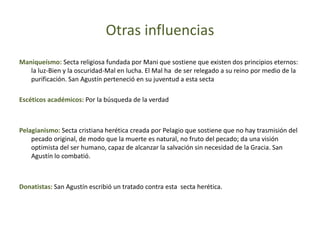 Otras influencias
Maniqueísmo: Secta religiosa fundada por Mani que sostiene que existen dos principios eternos:
la luz-Bien y la oscuridad-Mal en lucha. El Mal ha de ser relegado a su reino por medio de la
purificación. San Agustín perteneció en su juventud a esta secta
Escéticos académicos: Por la búsqueda de la verdad
Pelagianismo: Secta cristiana herética creada por Pelagio que sostiene que no hay trasmisión del
pecado original, de modo que la muerte es natural, no fruto del pecado; da una visión
optimista del ser humano, capaz de alcanzar la salvación sin necesidad de la Gracia. San
Agustín lo combatió.
Donatistas: San Agustín escribió un tratado contra esta secta herética.
 