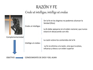 RAZÓN Y FE
Crede ut intelligas, intellige ut credas
Sin la fe en los dogmas no podemos alcanzar la
Verdad (Dios)
Crede ut intelligas
La fe debe apoyarse en el orden racional, que nunca
estará en desacuerdo con ella
Complementariedad
La razón aclara los contenidos de la fe
Intellige ut credas:
La fe no elimina a la razón, sino que la aclara,
refuerza y eleva a un orden superior
OBJETIVO CONOCIMIENTO DE DIOS Y DEL ALMA
 