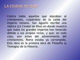 Contra todos aquellos que atacaban al cristianismo, culpándolo de la caída del Imperio romano, San Agustín escribe una réplica ( La   Ciudad de Dios ) en donde muestra que todos los grandes imperios han fenecido debido a sus propios vicios, y que; en todo caso, aún antes del advenimiento del cristianismo, Roma estaba ya corrompida. Esta obra es la primera obra de Filosofía (y Teología) de la Historia. 