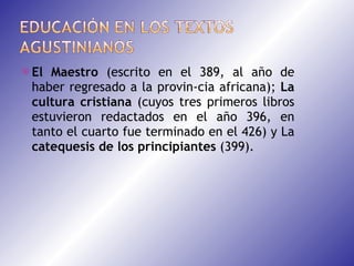 El Maestro  (escrito en el 389, al año de haber regresado a la provin­cia africana);  La cultura cristiana  (cuyos tres primeros libros estuvieron redactados en el año 396, en tanto el cuarto fue terminado en el 426) y La  catequesis de los principiantes  (399).  