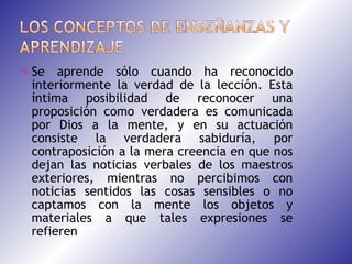 Se aprende sólo cuando ha reconocido interiormente la verdad de la lección. Esta íntima posibilidad de reconocer una proposición como verdadera es comunicada por Dios a la mente, y en su actuación consiste la verdadera sabiduría, por contraposición a la mera creencia en que nos dejan las noticias verbales de los maestros exteriores, mientras no percibimos con noticias sentidos las cosas sensibles o no captamos con la mente los objetos y materiales a que tales expresiones se refieren 