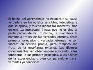 El hecho del  aprendizaje  no encuentra su causa verdadera en los objetos sensibles, inteligibles a que se aplica, y mucho menos los maestros, sino en una luz intelectual innata que no es sino la participación de la luz divina, la cual lleva al hombre a través de las verdades eternas. Estos primeros principios o verdades eternas no son innatos en sentido propio, pero tampoco son fruto de la enseñanza externa. Los diversos conocimientos van obteniéndose aplicando la luz intelectual a los primero principios, a los hechos de la experiencia, o bien comparando entre sí verdades ya conocidas. 